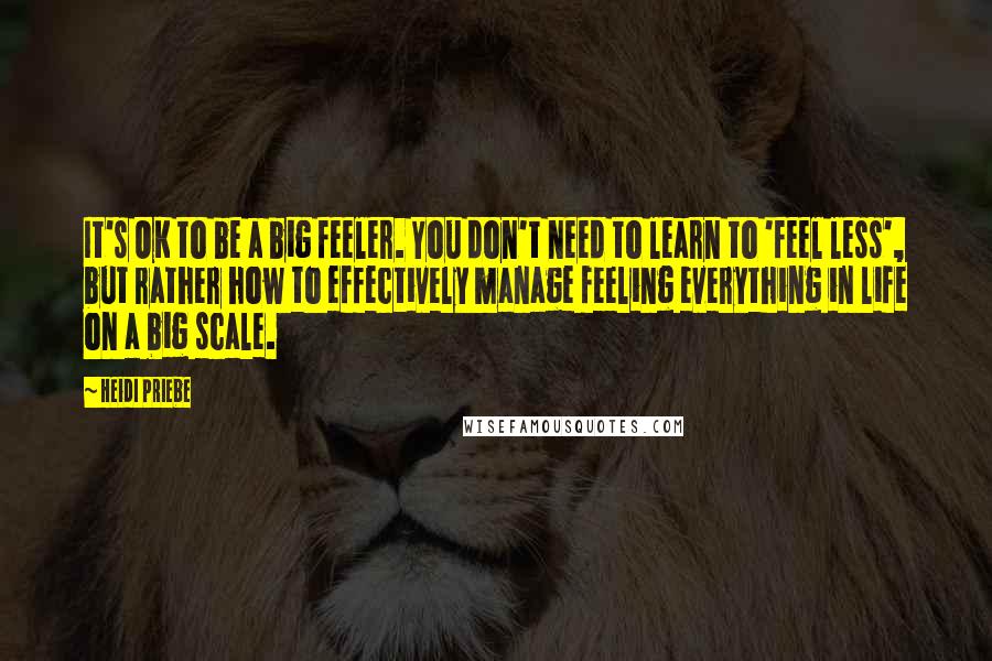 Heidi Priebe Quotes: It's OK to be a big feeler. You don't need to learn to 'feel less', but rather how to effectively manage feeling everything in life on a big scale.