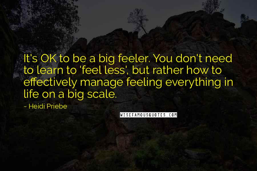 Heidi Priebe Quotes: It's OK to be a big feeler. You don't need to learn to 'feel less', but rather how to effectively manage feeling everything in life on a big scale.