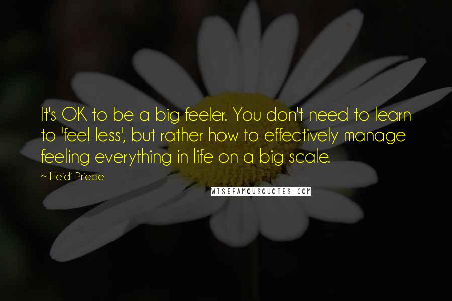 Heidi Priebe Quotes: It's OK to be a big feeler. You don't need to learn to 'feel less', but rather how to effectively manage feeling everything in life on a big scale.