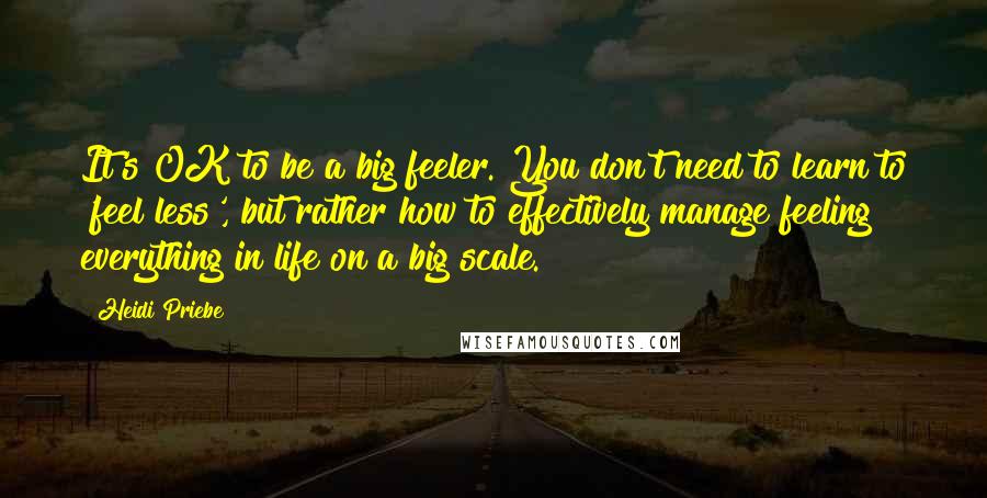 Heidi Priebe Quotes: It's OK to be a big feeler. You don't need to learn to 'feel less', but rather how to effectively manage feeling everything in life on a big scale.