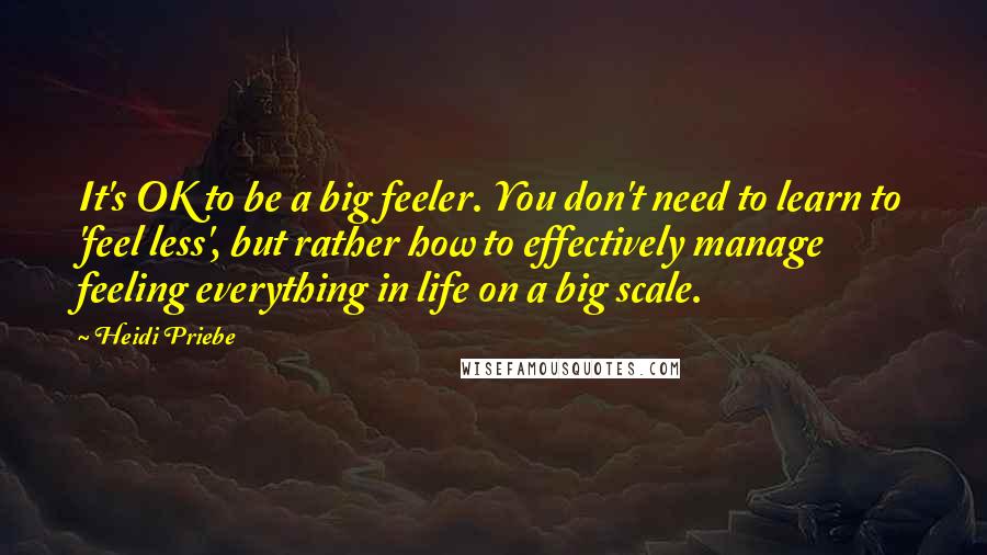 Heidi Priebe Quotes: It's OK to be a big feeler. You don't need to learn to 'feel less', but rather how to effectively manage feeling everything in life on a big scale.