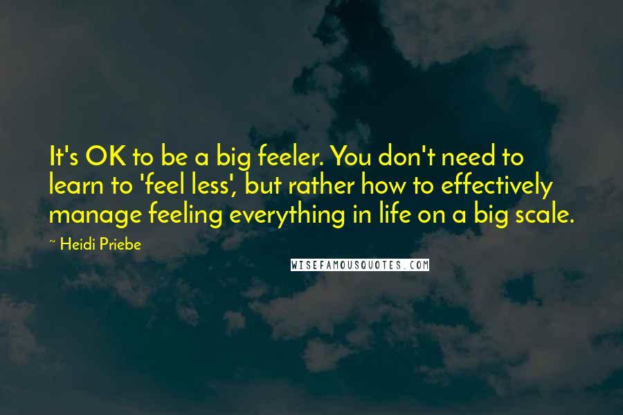 Heidi Priebe Quotes: It's OK to be a big feeler. You don't need to learn to 'feel less', but rather how to effectively manage feeling everything in life on a big scale.