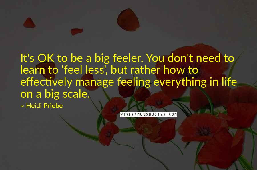 Heidi Priebe Quotes: It's OK to be a big feeler. You don't need to learn to 'feel less', but rather how to effectively manage feeling everything in life on a big scale.