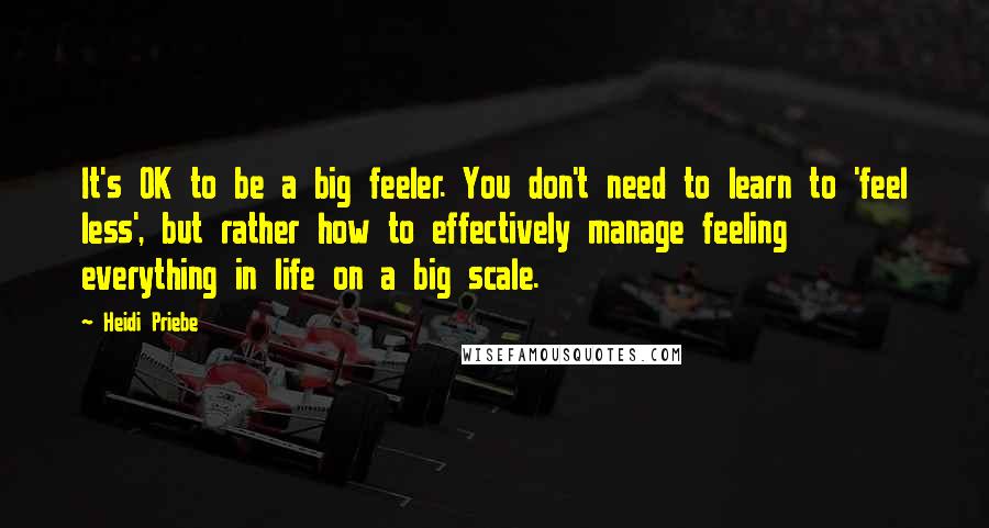 Heidi Priebe Quotes: It's OK to be a big feeler. You don't need to learn to 'feel less', but rather how to effectively manage feeling everything in life on a big scale.