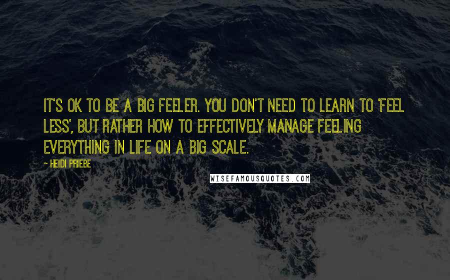 Heidi Priebe Quotes: It's OK to be a big feeler. You don't need to learn to 'feel less', but rather how to effectively manage feeling everything in life on a big scale.