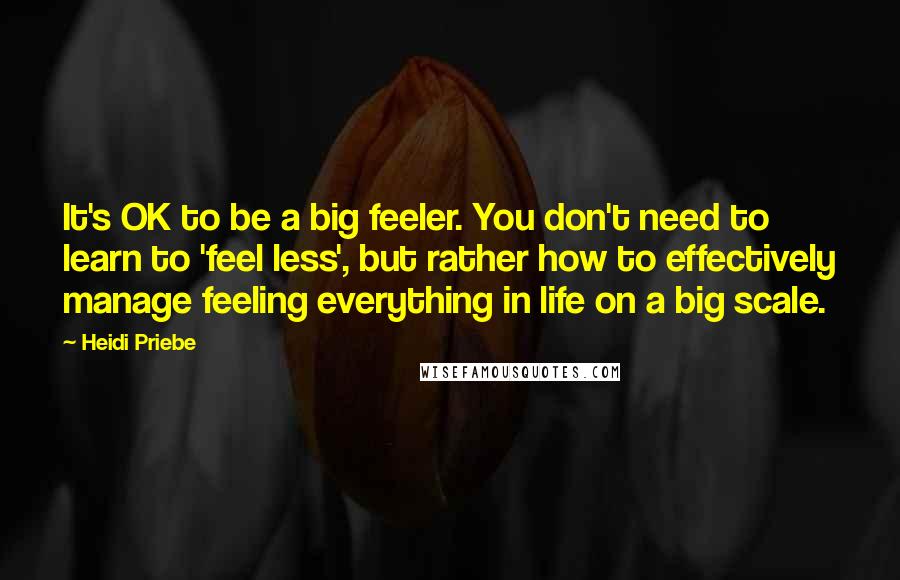 Heidi Priebe Quotes: It's OK to be a big feeler. You don't need to learn to 'feel less', but rather how to effectively manage feeling everything in life on a big scale.