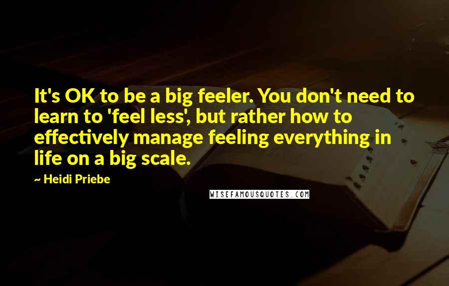 Heidi Priebe Quotes: It's OK to be a big feeler. You don't need to learn to 'feel less', but rather how to effectively manage feeling everything in life on a big scale.