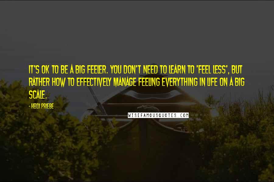 Heidi Priebe Quotes: It's OK to be a big feeler. You don't need to learn to 'feel less', but rather how to effectively manage feeling everything in life on a big scale.