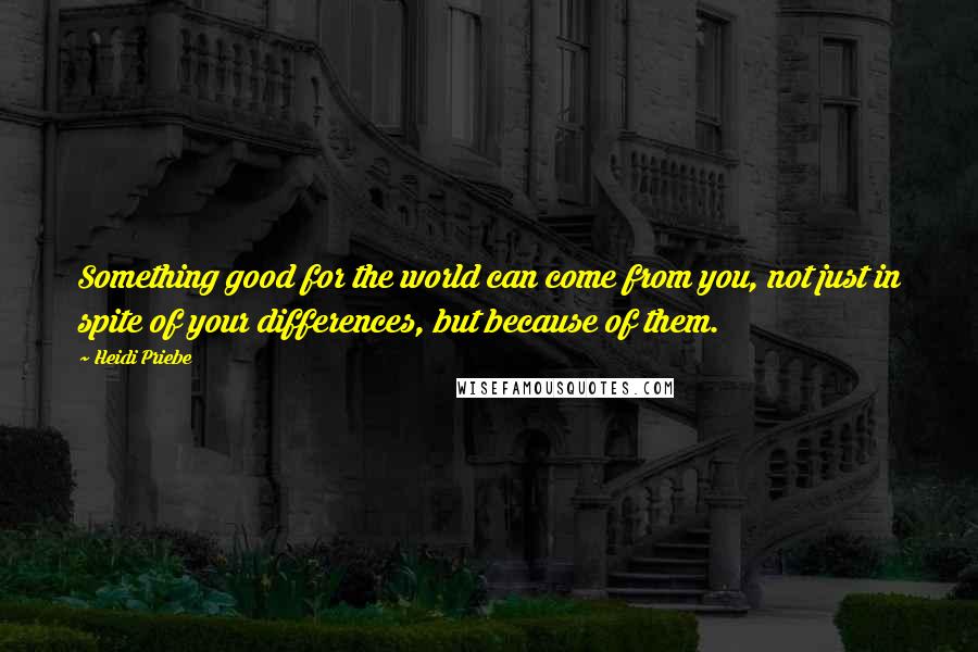 Heidi Priebe Quotes: Something good for the world can come from you, not just in spite of your differences, but because of them.