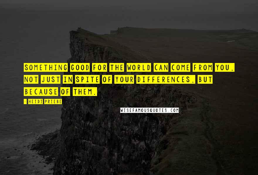 Heidi Priebe Quotes: Something good for the world can come from you, not just in spite of your differences, but because of them.