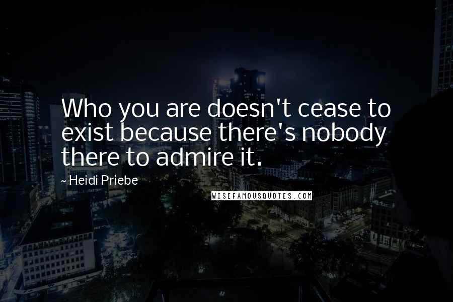 Heidi Priebe Quotes: Who you are doesn't cease to exist because there's nobody there to admire it.