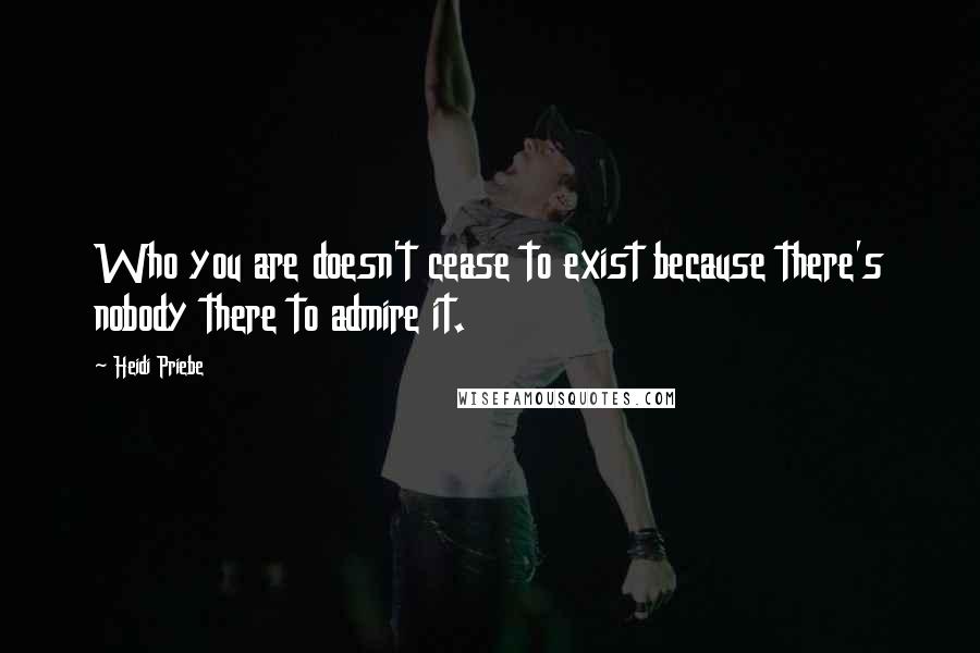 Heidi Priebe Quotes: Who you are doesn't cease to exist because there's nobody there to admire it.