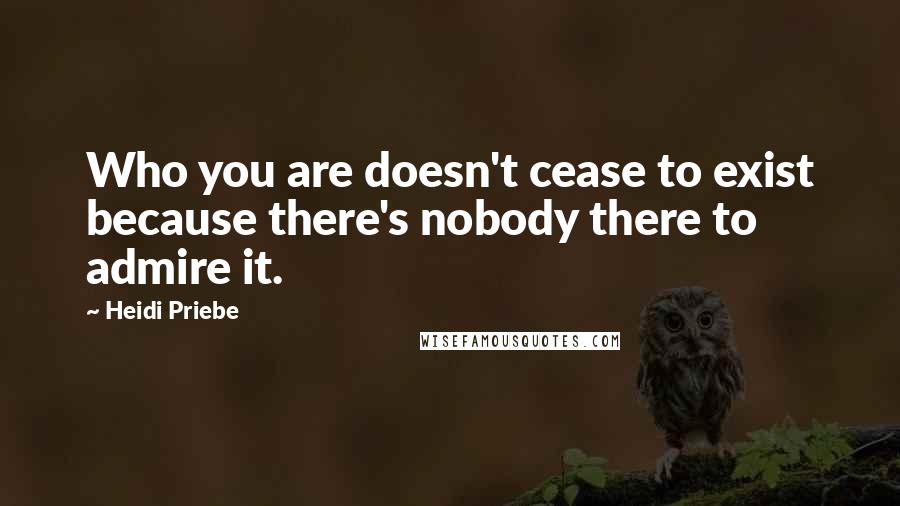 Heidi Priebe Quotes: Who you are doesn't cease to exist because there's nobody there to admire it.