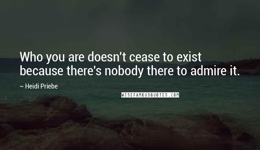 Heidi Priebe Quotes: Who you are doesn't cease to exist because there's nobody there to admire it.