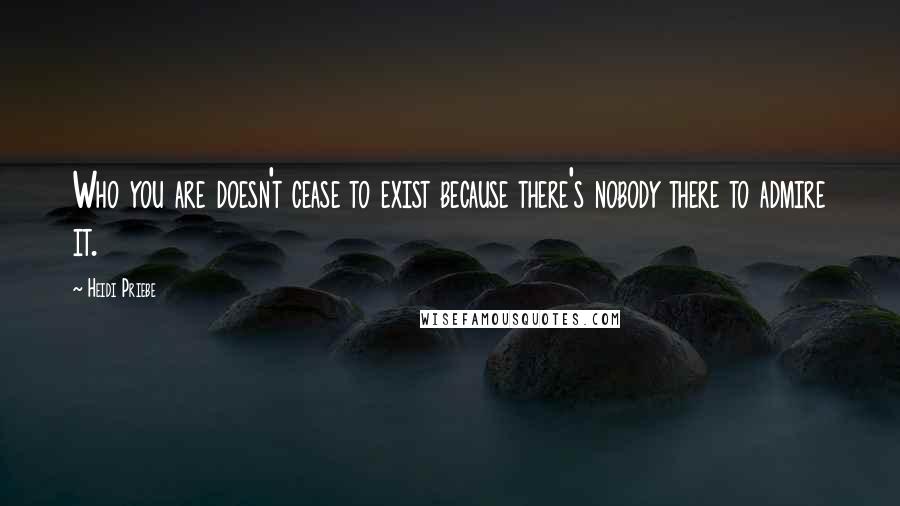 Heidi Priebe Quotes: Who you are doesn't cease to exist because there's nobody there to admire it.