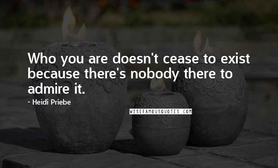 Heidi Priebe Quotes: Who you are doesn't cease to exist because there's nobody there to admire it.