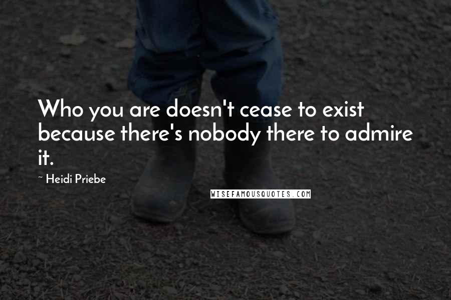 Heidi Priebe Quotes: Who you are doesn't cease to exist because there's nobody there to admire it.