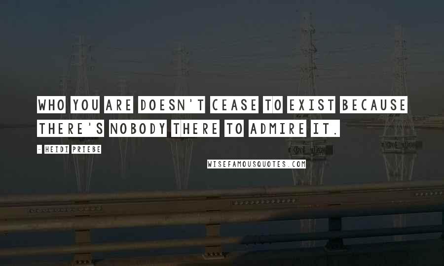 Heidi Priebe Quotes: Who you are doesn't cease to exist because there's nobody there to admire it.