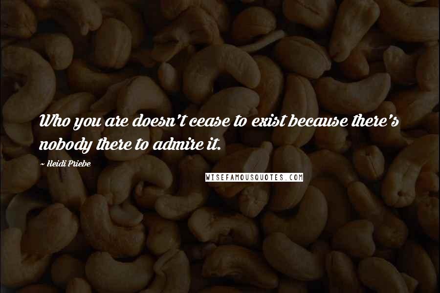 Heidi Priebe Quotes: Who you are doesn't cease to exist because there's nobody there to admire it.