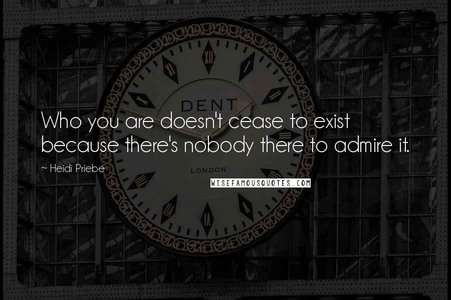 Heidi Priebe Quotes: Who you are doesn't cease to exist because there's nobody there to admire it.