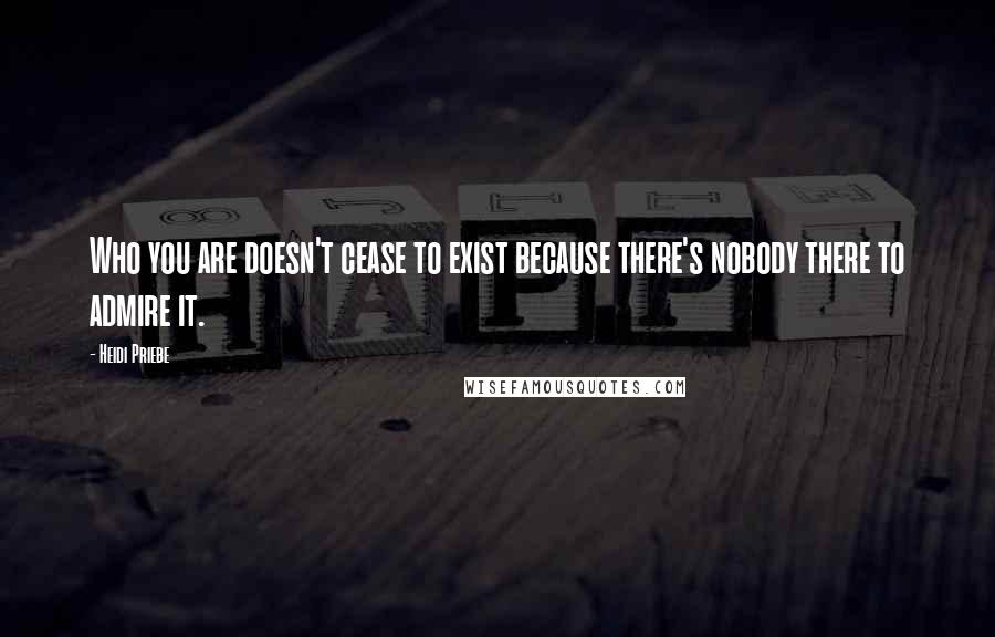 Heidi Priebe Quotes: Who you are doesn't cease to exist because there's nobody there to admire it.