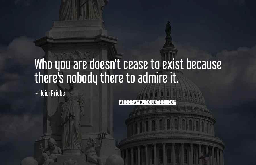 Heidi Priebe Quotes: Who you are doesn't cease to exist because there's nobody there to admire it.