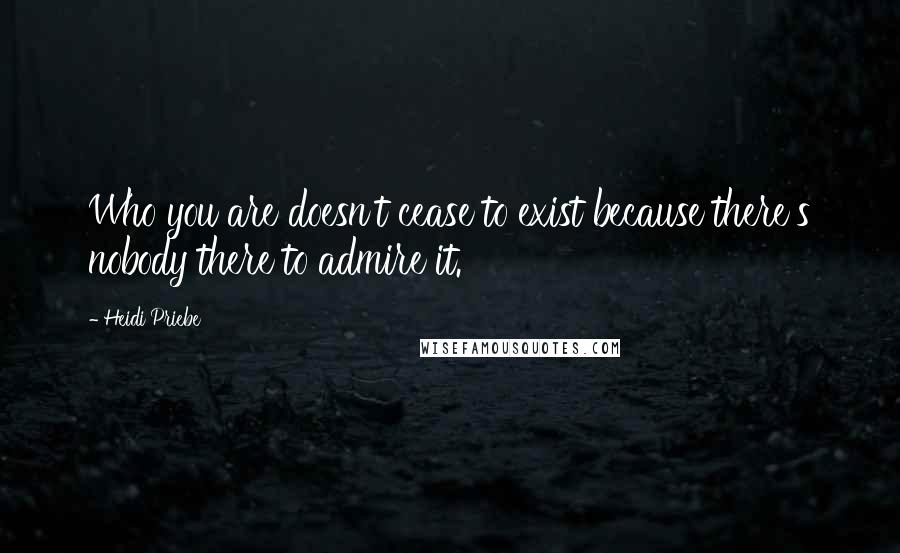 Heidi Priebe Quotes: Who you are doesn't cease to exist because there's nobody there to admire it.