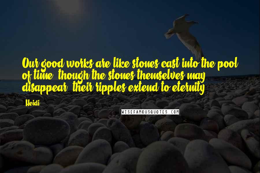 Heidi Quotes: Our good works are like stones cast into the pool of time; though the stones themselves may disappear, their ripples extend to eternity.