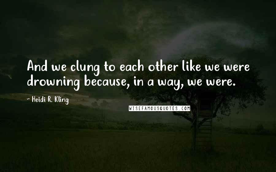 Heidi R. Kling Quotes: And we clung to each other like we were drowning because, in a way, we were.