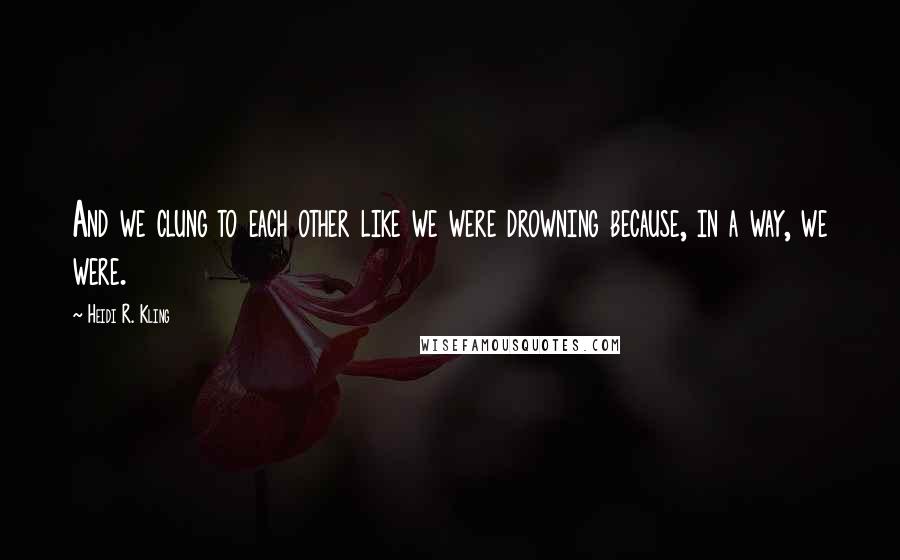 Heidi R. Kling Quotes: And we clung to each other like we were drowning because, in a way, we were.