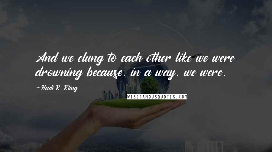 Heidi R. Kling Quotes: And we clung to each other like we were drowning because, in a way, we were.