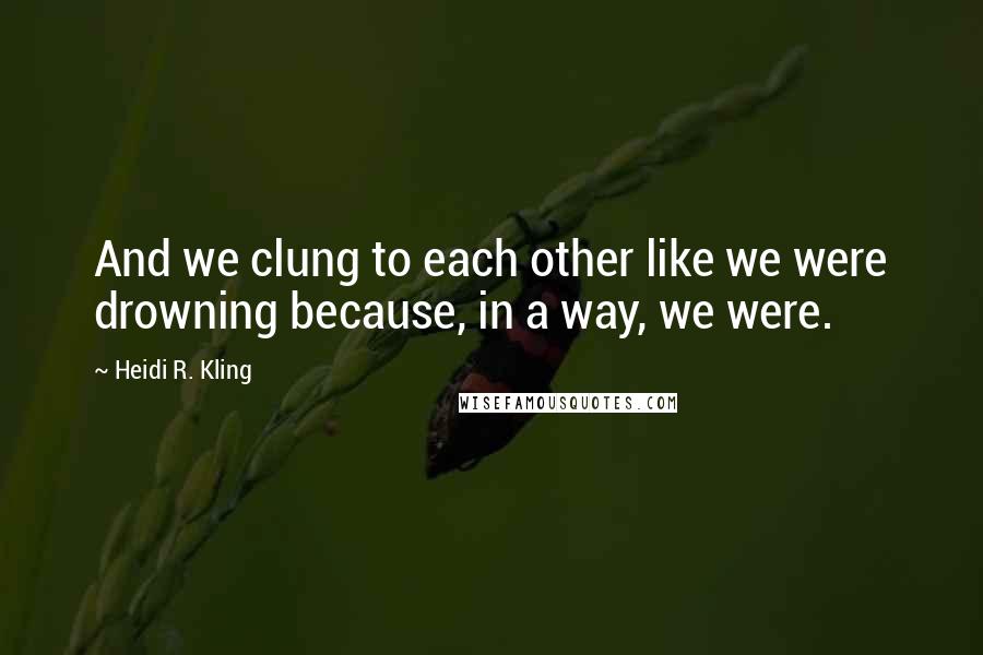 Heidi R. Kling Quotes: And we clung to each other like we were drowning because, in a way, we were.