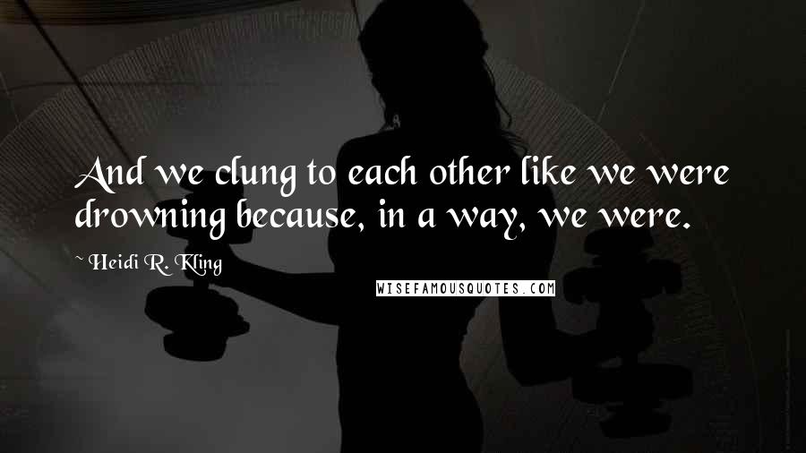 Heidi R. Kling Quotes: And we clung to each other like we were drowning because, in a way, we were.