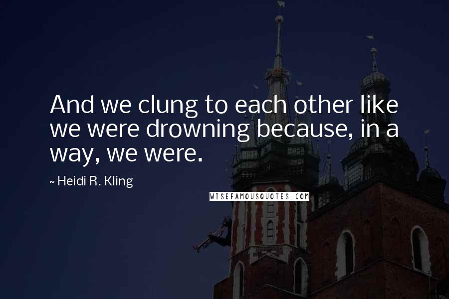 Heidi R. Kling Quotes: And we clung to each other like we were drowning because, in a way, we were.