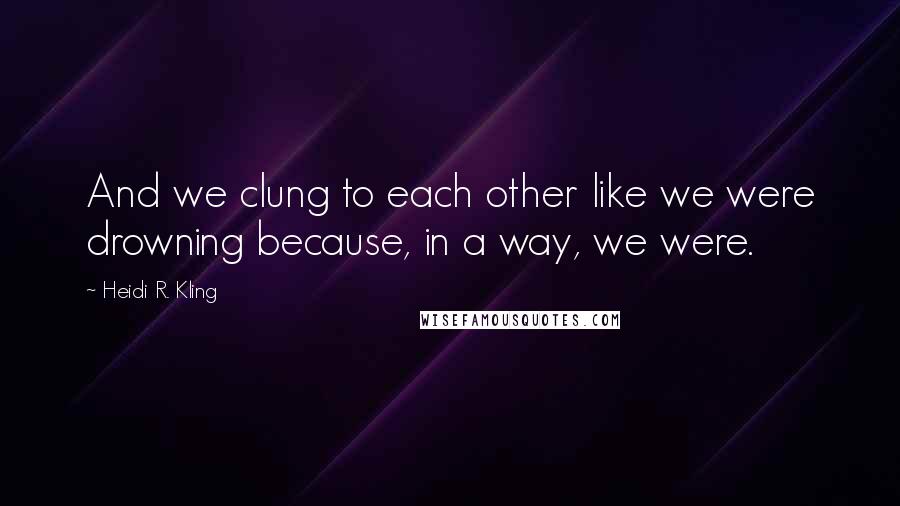 Heidi R. Kling Quotes: And we clung to each other like we were drowning because, in a way, we were.