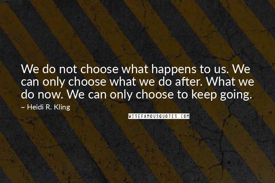 Heidi R. Kling Quotes: We do not choose what happens to us. We can only choose what we do after. What we do now. We can only choose to keep going.