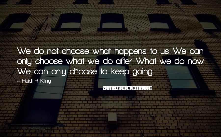 Heidi R. Kling Quotes: We do not choose what happens to us. We can only choose what we do after. What we do now. We can only choose to keep going.