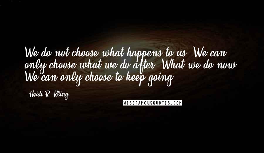 Heidi R. Kling Quotes: We do not choose what happens to us. We can only choose what we do after. What we do now. We can only choose to keep going.