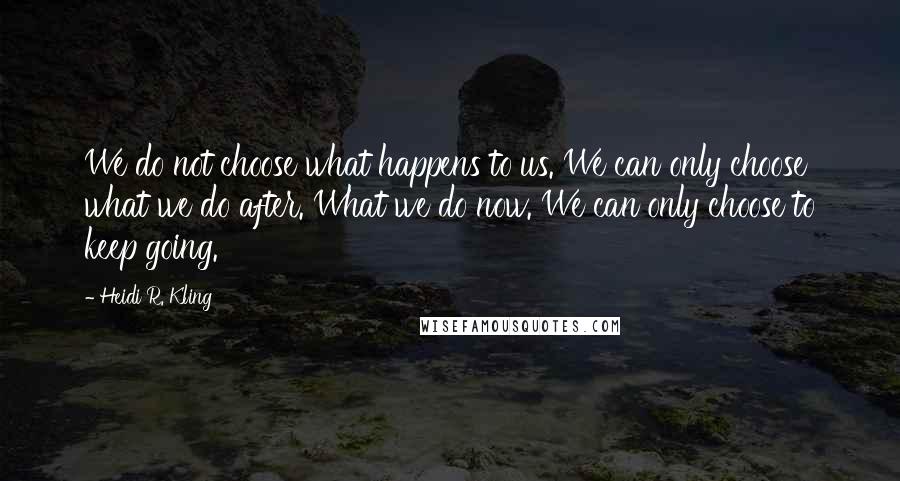 Heidi R. Kling Quotes: We do not choose what happens to us. We can only choose what we do after. What we do now. We can only choose to keep going.