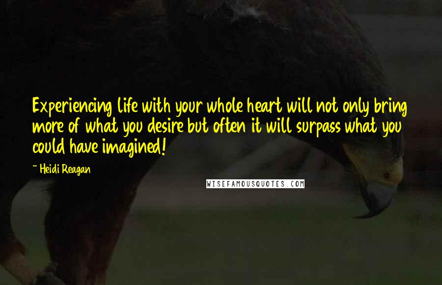 Heidi Reagan Quotes: Experiencing life with your whole heart will not only bring more of what you desire but often it will surpass what you could have imagined!