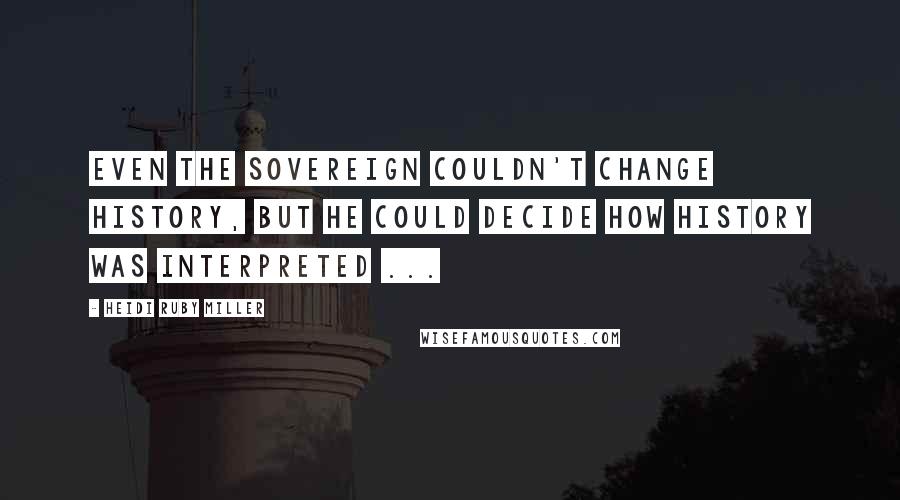 Heidi Ruby Miller Quotes: Even the Sovereign couldn't change History, but he could decide how History was interpreted ...