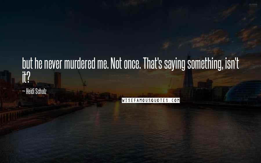 Heidi Schulz Quotes: but he never murdered me. Not once. That's saying something, isn't it?