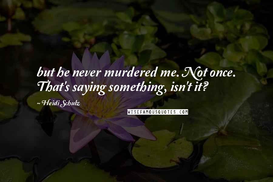 Heidi Schulz Quotes: but he never murdered me. Not once. That's saying something, isn't it?