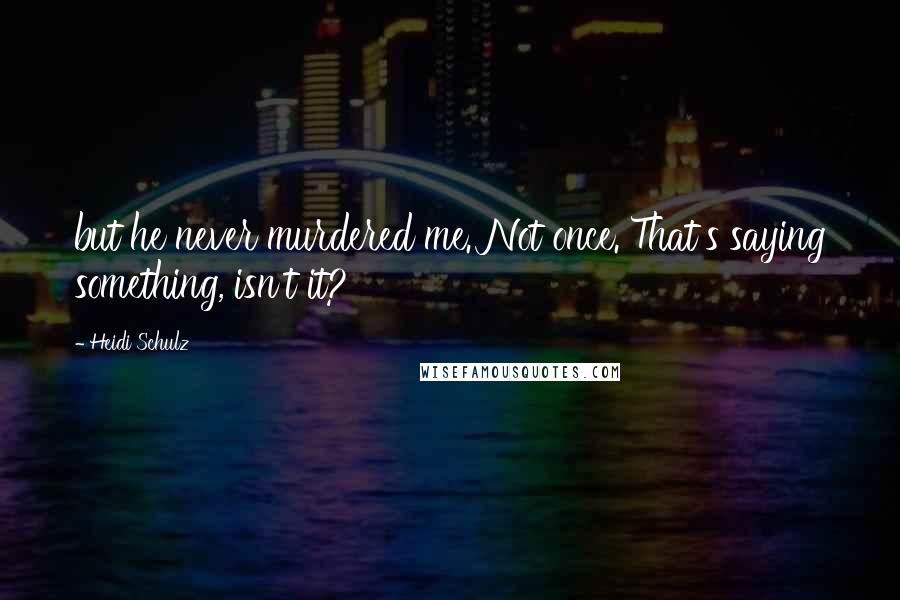 Heidi Schulz Quotes: but he never murdered me. Not once. That's saying something, isn't it?