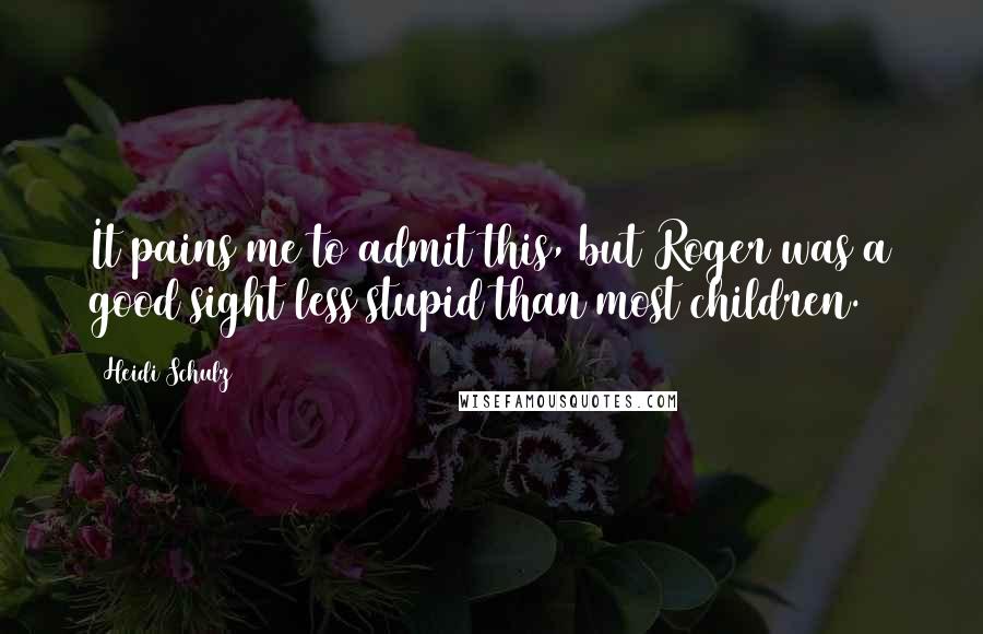 Heidi Schulz Quotes: It pains me to admit this, but Roger was a good sight less stupid than most children.