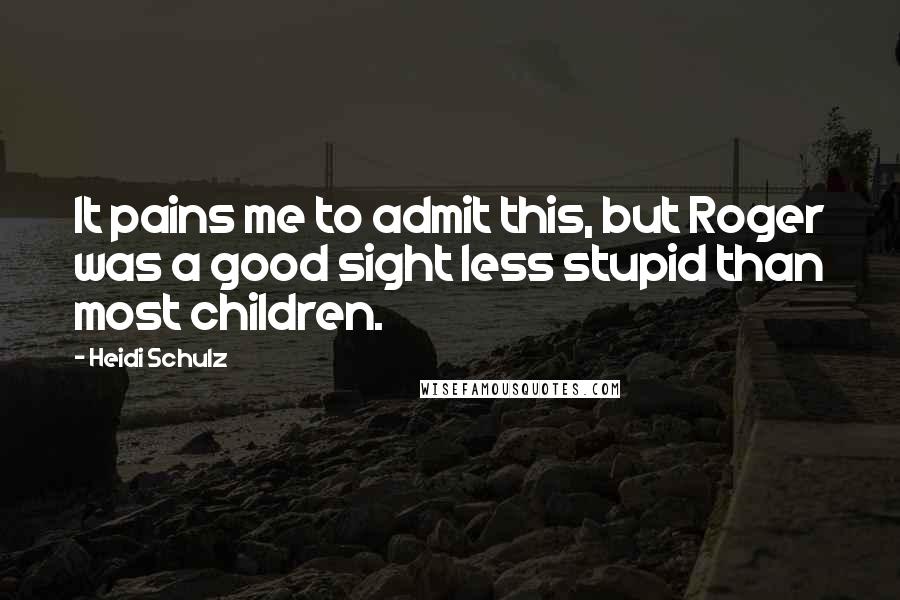 Heidi Schulz Quotes: It pains me to admit this, but Roger was a good sight less stupid than most children.