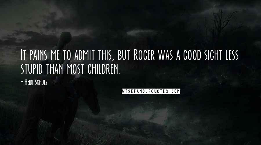 Heidi Schulz Quotes: It pains me to admit this, but Roger was a good sight less stupid than most children.