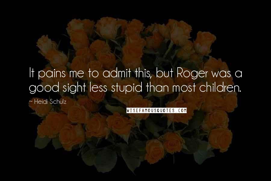 Heidi Schulz Quotes: It pains me to admit this, but Roger was a good sight less stupid than most children.