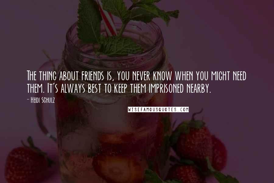 Heidi Schulz Quotes: The thing about friends is, you never know when you might need them. It's always best to keep them imprisoned nearby.