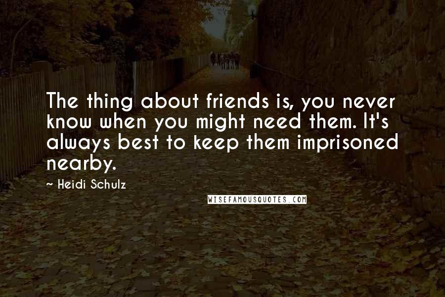 Heidi Schulz Quotes: The thing about friends is, you never know when you might need them. It's always best to keep them imprisoned nearby.